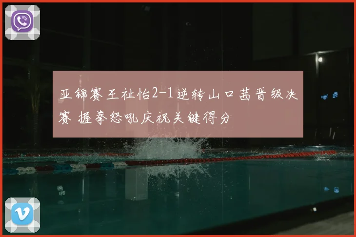 亚锦赛王祉怡2-1逆转山口茜晋级决赛 握拳怒吼庆祝关键得分