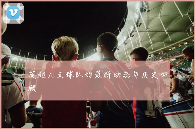 英超几支球队的最新动态与历史回顾