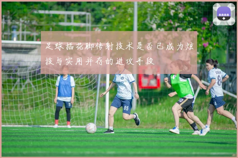 足球插花脚传射技术是否已成为炫技与实用并存的进攻手段