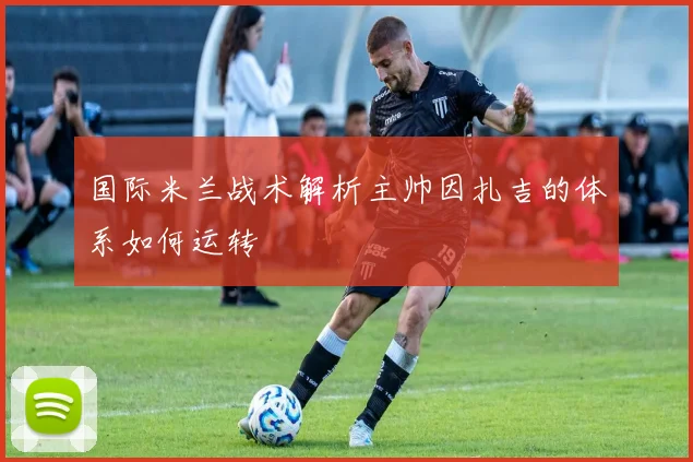 国际米兰战术解析主帅因扎吉的体系如何运转